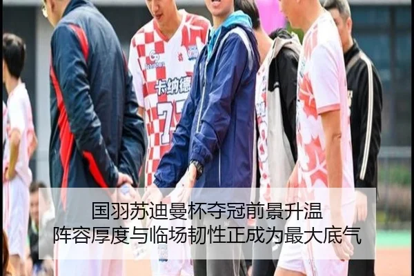 国羽苏迪曼杯夺冠前景升温 阵容厚度与临场韧性正成为最大底气
